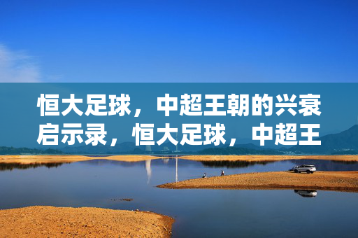 恒大足球，中超王朝的兴衰启示录，恒大足球，中超王朝的兴衰启示录