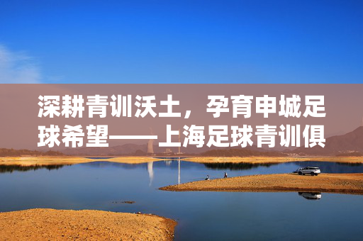 深耕青训沃土，孕育申城足球希望——上海足球青训俱乐部发展纪实，青训沃土育希望，上海足球青训俱乐部发展纪实