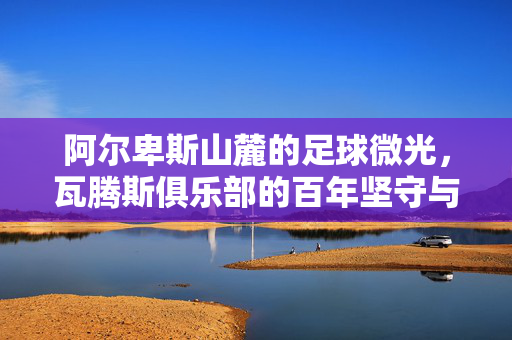 阿尔卑斯山麓的足球微光，瓦腾斯俱乐部的百年坚守与梦想，阿尔卑斯山麓的足球微光，瓦腾斯百年坚守与梦想