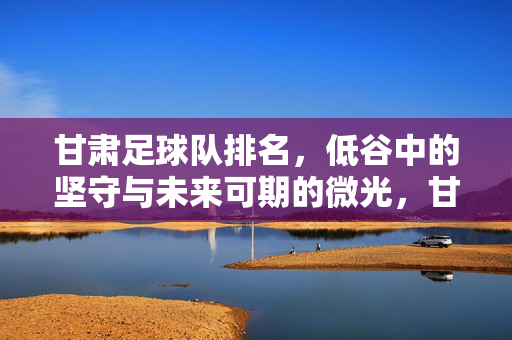 甘肃足球队排名，低谷中的坚守与未来可期的微光，甘肃足球队排名，低谷坚守，未来可期