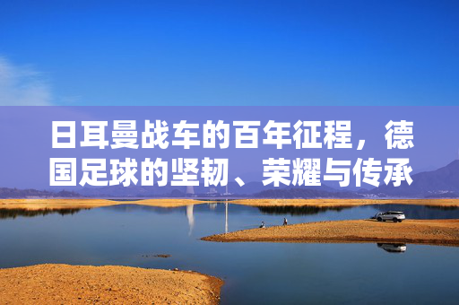 日耳曼战车的百年征程，德国足球的坚韧、荣耀与传承，日耳曼战车百年征程，坚韧荣耀与传承
