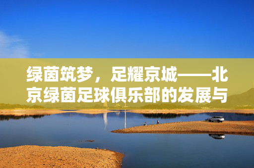 绿茵筑梦，足耀京城——北京绿茵足球俱乐部的发展与坚守，绿茵筑梦足耀京城，北京绿茵俱乐部的发展与坚守