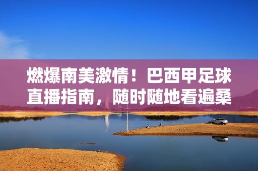 燃爆南美激情！巴西甲足球直播指南，随时随地看遍桑巴足球盛宴，巴西甲直播指南，随时随地燃爆南美桑巴激情