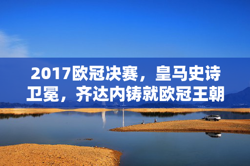 2017欧冠决赛，皇马史诗卫冕，齐达内铸就欧冠王朝序章，2017欧冠决赛，皇马史诗卫冕，齐达内铸就欧冠王朝序章