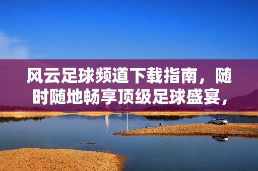 风云足球频道下载指南，随时随地畅享顶级足球盛宴，风云足球频道下载指南，随时随地畅享顶级足球盛宴
