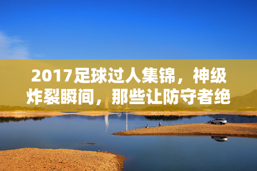 2017足球过人集锦，神级炸裂瞬间，那些让防守者绝望的脚法艺术，2017足球神级过人集锦，让防守绝望的炸裂脚法艺术