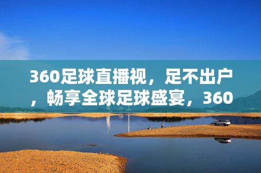 360足球直播视，足不出户，畅享全球足球盛宴，360足球直播，足不出户畅享全球足球盛宴