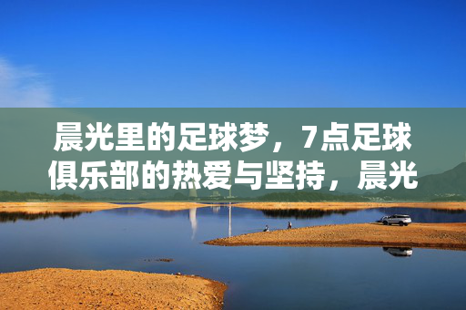 晨光里的足球梦，7点足球俱乐部的热爱与坚持，晨光足球梦，7点俱乐部的热爱与坚持