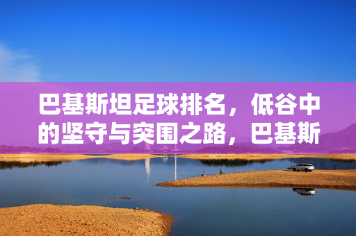 巴基斯坦足球排名，低谷中的坚守与突围之路，巴基斯坦足球，低谷中的坚守与突围之路