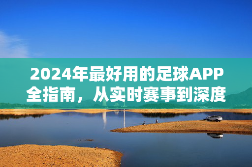 2024年最好用的足球APP全指南，从实时赛事到深度分析，总有一款适合你，2024年足球APP全指南，从实时赛事到深度分析，总有一款适合你