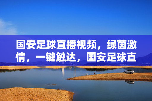国安足球直播视频，绿茵激情，一键触达，国安足球直播，绿茵激情，一键触达