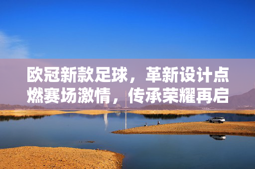 欧冠新款足球，革新设计点燃赛场激情，传承荣耀再启新篇，欧冠革新足球，传承荣耀点燃赛场新篇