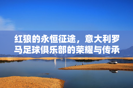红狼的永恒征途，意大利罗马足球俱乐部的荣耀与传承，红狼永恒征途，罗马足球的荣耀传承