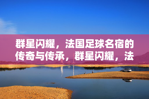 群星闪耀，法国足球名宿的传奇与传承，群星闪耀，法国足球名宿的传奇传承