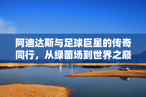阿迪达斯与足球巨星的传奇同行，从绿茵场到世界之巅，阿迪达斯与足球巨星，绿茵场到世界之巅的传奇同行