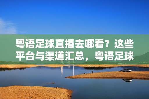 粤语足球直播去哪看？这些平台与渠道汇总，粤语足球直播平台与渠道汇总
