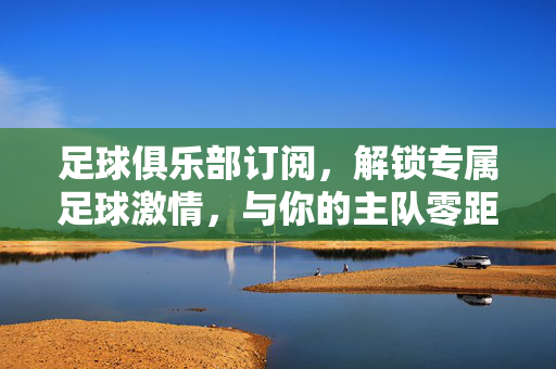 足球俱乐部订阅，解锁专属足球激情，与你的主队零距离，足球俱乐部订阅，解锁专属激情，主队零距离
