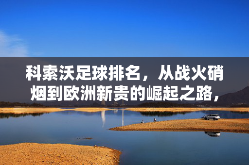 科索沃足球排名，从战火硝烟到欧洲新贵的崛起之路，科索沃足球，从战火硝烟到欧洲新贵的崛起之路