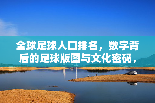 全球足球人口排名，数字背后的足球版图与文化密码，数字重构足球版图，全球足球人口排名背后的文化密码