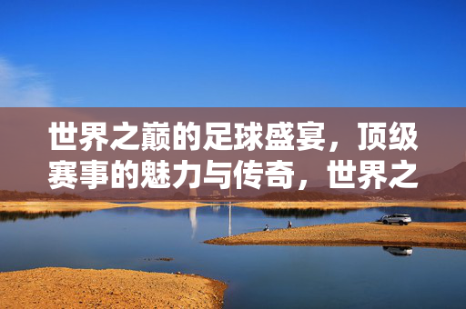 世界之巅的足球盛宴，顶级赛事的魅力与传奇，世界之巅足球盛宴，魅力与传奇