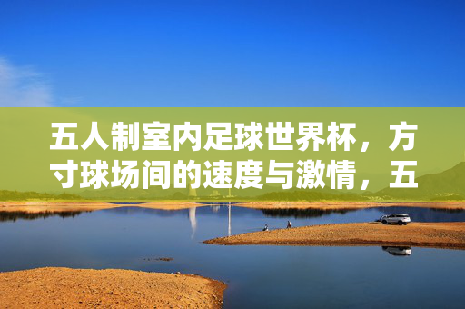五人制室内足球世界杯，方寸球场间的速度与激情，五人制室内足球世界杯，方寸球场的速度与激情