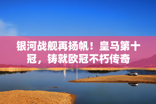 银河战舰再扬帆！皇马第十冠，铸就欧冠不朽传奇