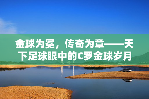 金球为冕，传奇为章——天下足球眼中的C罗金球岁月，金球为冕，传奇为章——C罗的金球岁月
