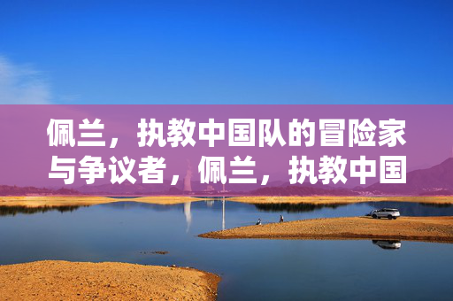 佩兰,执教中国队的冒险家与争议者,佩兰,执教中国队的冒险家与争议者