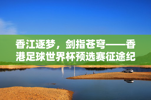 香江逐梦，剑指苍穹——香港足球世界杯预选赛征途纪实，逐梦香江，剑指苍穹——香港足球世界杯预选赛征途