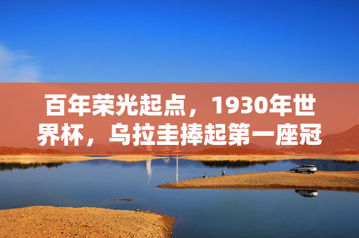 百年荣光起点，1930年世界杯，乌拉圭捧起第一座冠军奖杯，1930世界杯，乌拉圭首冠，百年荣光起点
