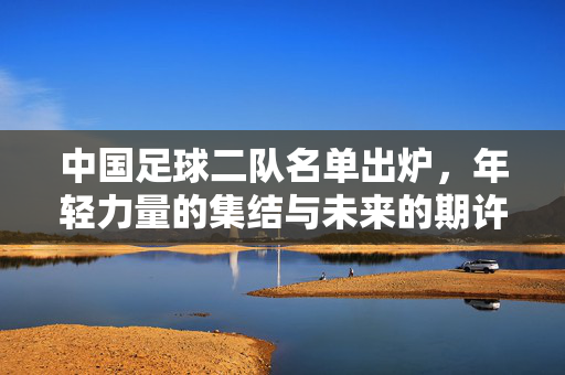 中国足球二队名单出炉，年轻力量的集结与未来的期许，中国足球二队名单出炉，年轻集结，未来可期