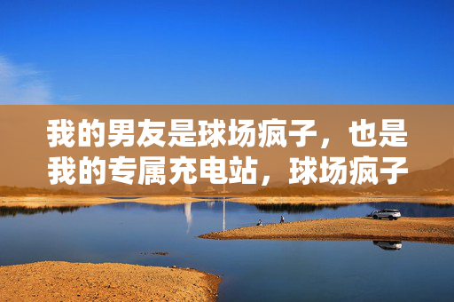我的男友是球场疯子，也是我的专属充电站，球场疯子，我的专属充电站