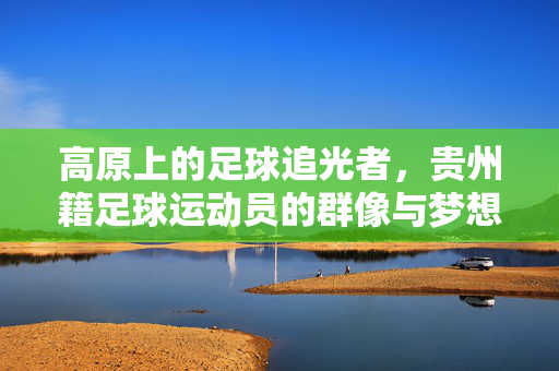 高原上的足球追光者，贵州籍足球运动员的群像与梦想，高原足球追光者，贵州籍群像与梦想