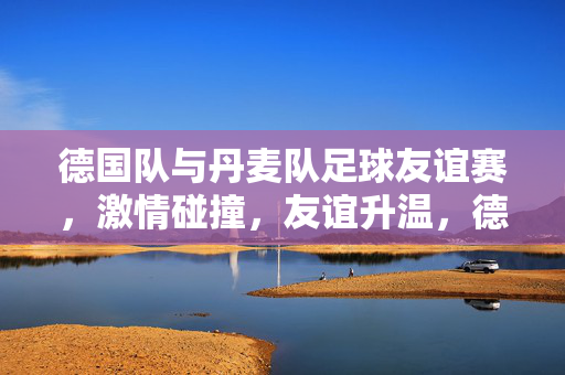德国队与丹麦队足球友谊赛，激情碰撞，友谊升温，德国队与丹麦队足球友谊赛，激情碰撞升温情