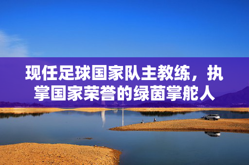 现任足球国家队主教练，执掌国家荣誉的绿茵掌舵人