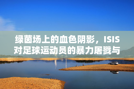 绿茵场上的血色阴影，ISIS对足球运动员的暴力屠戮与体育精神的抗争，绿茵血色，ISIS屠戮与足球精神的抗争