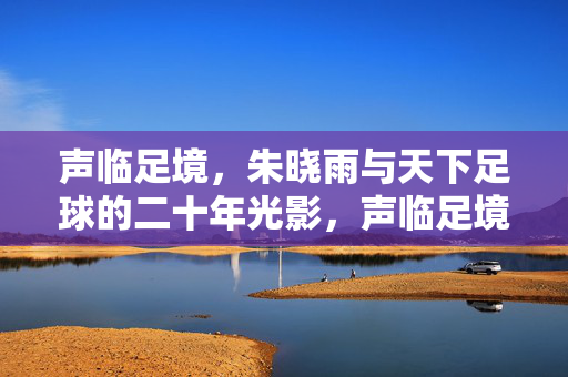 声临足境，朱晓雨与天下足球的二十年光影，声临足境，朱晓雨与天下足球的二十年