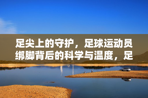 足尖上的守护，足球运动员绑脚背后的科学与温度，足尖守护，足球运动员绑脚的科学温度