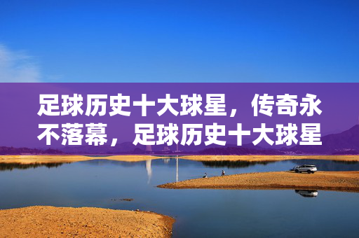 足球历史十大球星，传奇永不落幕，足球历史十大球星，传奇永不落幕