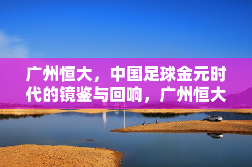 广州恒大，中国足球金元时代的镜鉴与回响，广州恒大，中国足球金元时代的镜鉴与回响