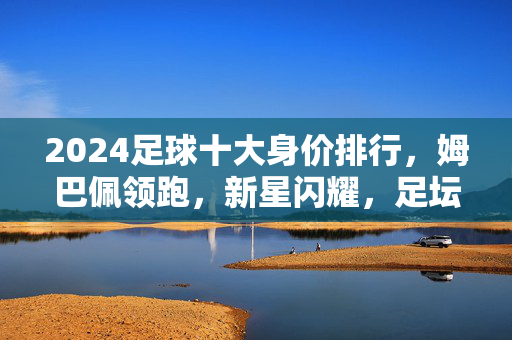 2024足球十大身价排行，姆巴佩领跑，新星闪耀，足坛价值格局再洗牌，2024足球十大身价排行，姆巴佩领跑，新星闪耀，足坛价值格局再洗牌