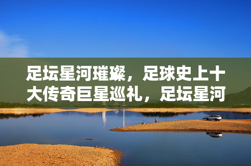 足坛星河璀璨，足球史上十大传奇巨星巡礼，足坛星河，十大传奇巨星巡礼
