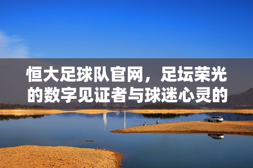 恒大足球队官网，足坛荣光的数字见证者与球迷心灵的永恒港湾，恒大官网，足坛荣光见证者与球迷心灵港湾