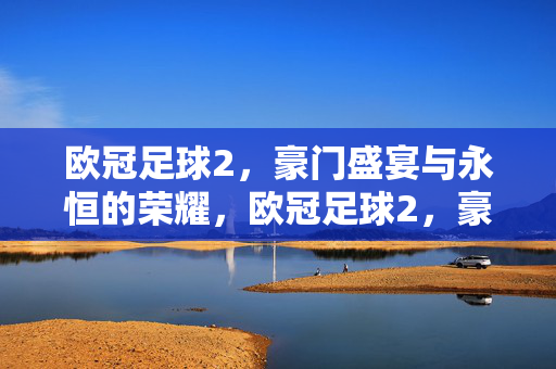 欧冠足球2，豪门盛宴与永恒的荣耀，欧冠足球2，豪门盛宴与永恒荣耀