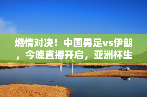 燃情对决！中国男足vs伊朗，今晚直播开启，亚洲杯生死战前瞻，燃情生死战！中国男足vs伊朗，亚洲杯今晚打响