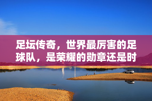 足坛传奇，世界最厉害的足球队，是荣耀的勋章还是时代的注脚？
