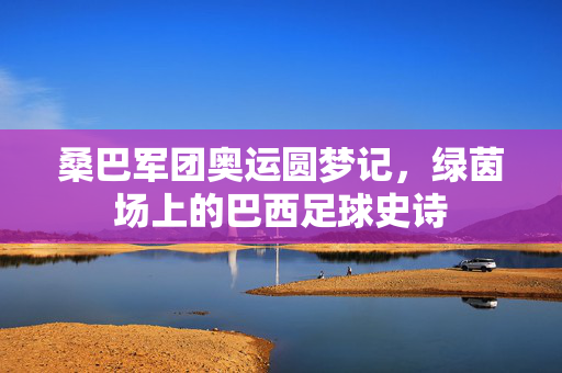桑巴军团奥运圆梦记，绿茵场上的巴西足球史诗