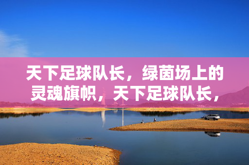 天下足球队长，绿茵场上的灵魂旗帜，天下足球队长，绿茵灵魂旗帜