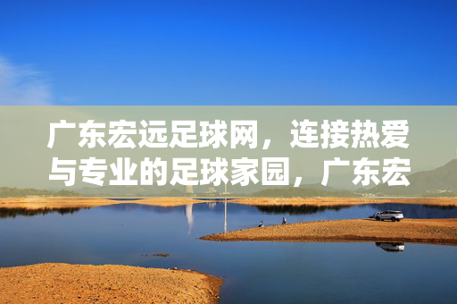广东宏远足球网，连接热爱与专业的足球家园，广东宏远足球网，连接热爱与专业的足球家园