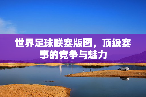 世界足球联赛版图，顶级赛事的竞争与魅力